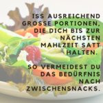 Iss ausreichend große Portionen, die Dich bis zur nächsten Mahlzeit satt halten. So vermeidest Du das Bedürfnis nach Zwischensnacks.